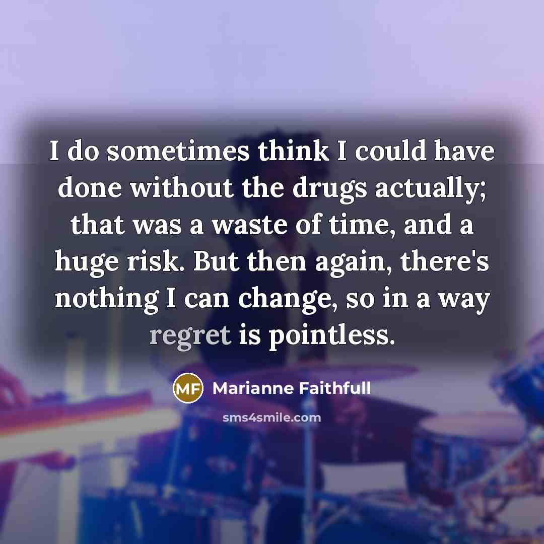 “I do sometimes think I could have done without the drugs actually; that was a waste of time, and a huge risk. But then again, there's nothing I can change, so in a way regret is pointless.” quote by Marianne Faithfull
