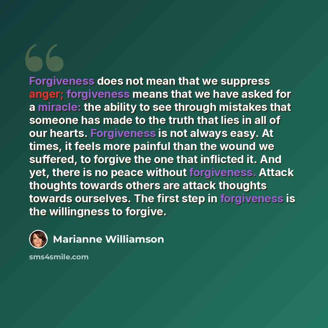 “Forgiveness does not mean that we suppress anger; forgiveness means that we have asked for a miracle: the ability to see through mistakes that someone has made to the truth that lies in all of our hearts. Forgiveness is not always easy. At times, it feels more painful than the wound we suffered…” quote by Marianne Williamson