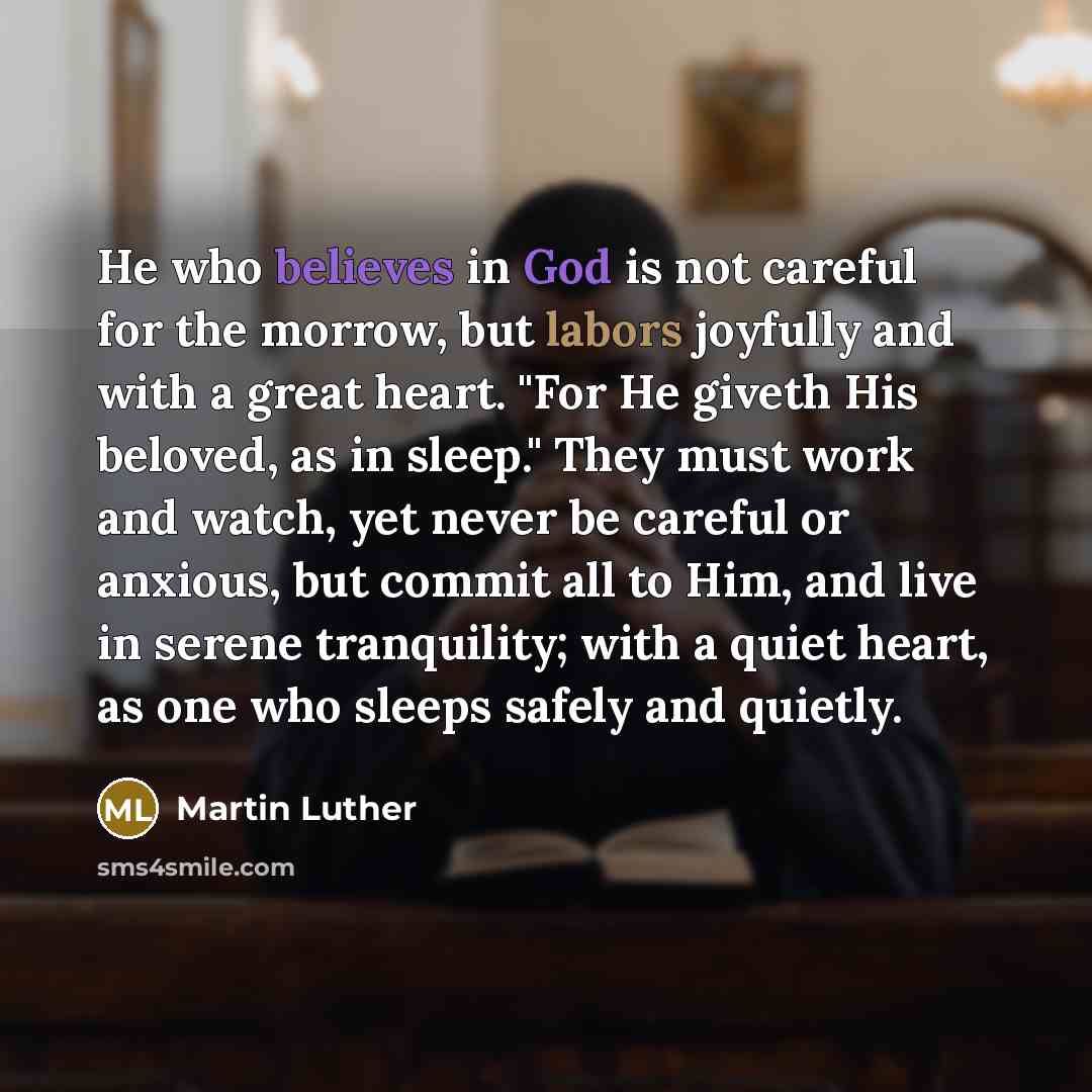 “He who believes in God is not careful for the morrow, but labors joyfully and with a great heart. "For He giveth His beloved, as in sleep." They must work and watch, yet never be careful or anxious, but commit all to Him, and live in serene tranquility; with a quiet heart, as one who sleeps safely…” quote by Martin Luther