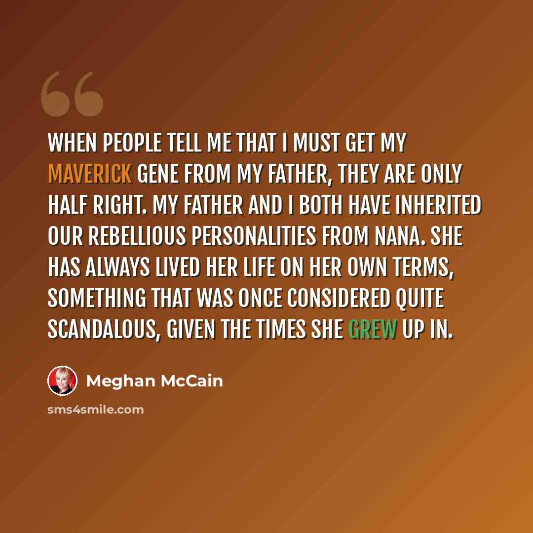 “When people tell me that I must get my maverick gene from my father, they are only half right. My father and I both have inherited our rebellious personalities from Nana. She has always lived her life on her own terms, something that was once considered quite scandalous, given the times she grew…” quote by Meghan McCain