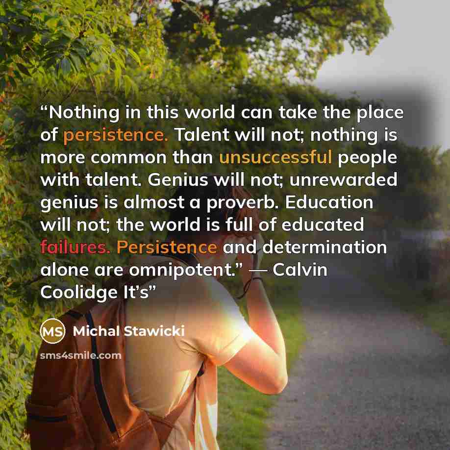 “Nothing in this world can take the place of persistence. Talent will not; nothing is more common than unsuccessful people with talent. Genius will not; unrewarded genius is almost a proverb. Education will not; the world is full of educated failures. Persistence and determination alone are…” quote by Michal Stawicki