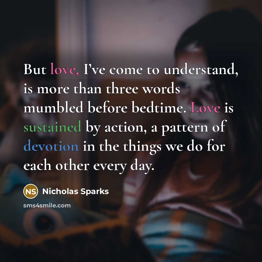 “But love, I’ve come to understand, is more than three words mumbled before bedtime. Love is sustained by action, a pattern of devotion in the things we do for each other every day.” quote by Nicholas Sparks
