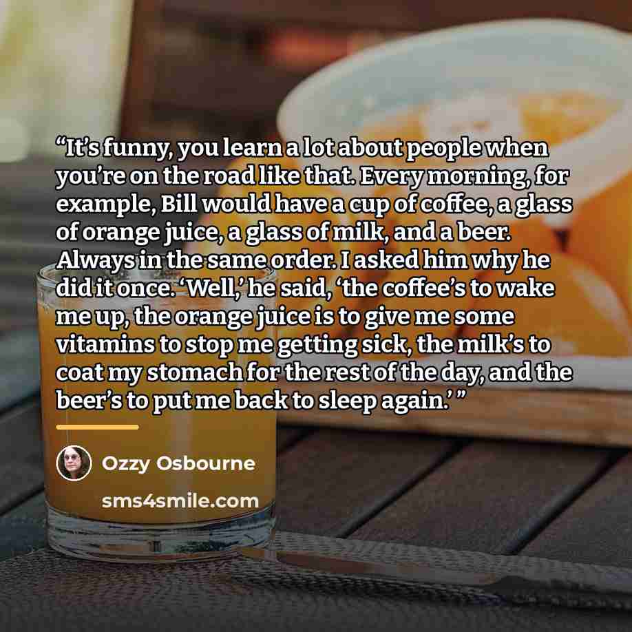 “It’s funny, you learn a lot about people when you’re on the road like that. Every morning, for example, Bill would have a cup of coffee, a glass of orange juice, a glass of milk, and a beer. Always in the same order. I asked him why he did it once. ‘Well,’ he said, ‘the coffee’s to wake me up, the…” quote by Ozzy Osbourne