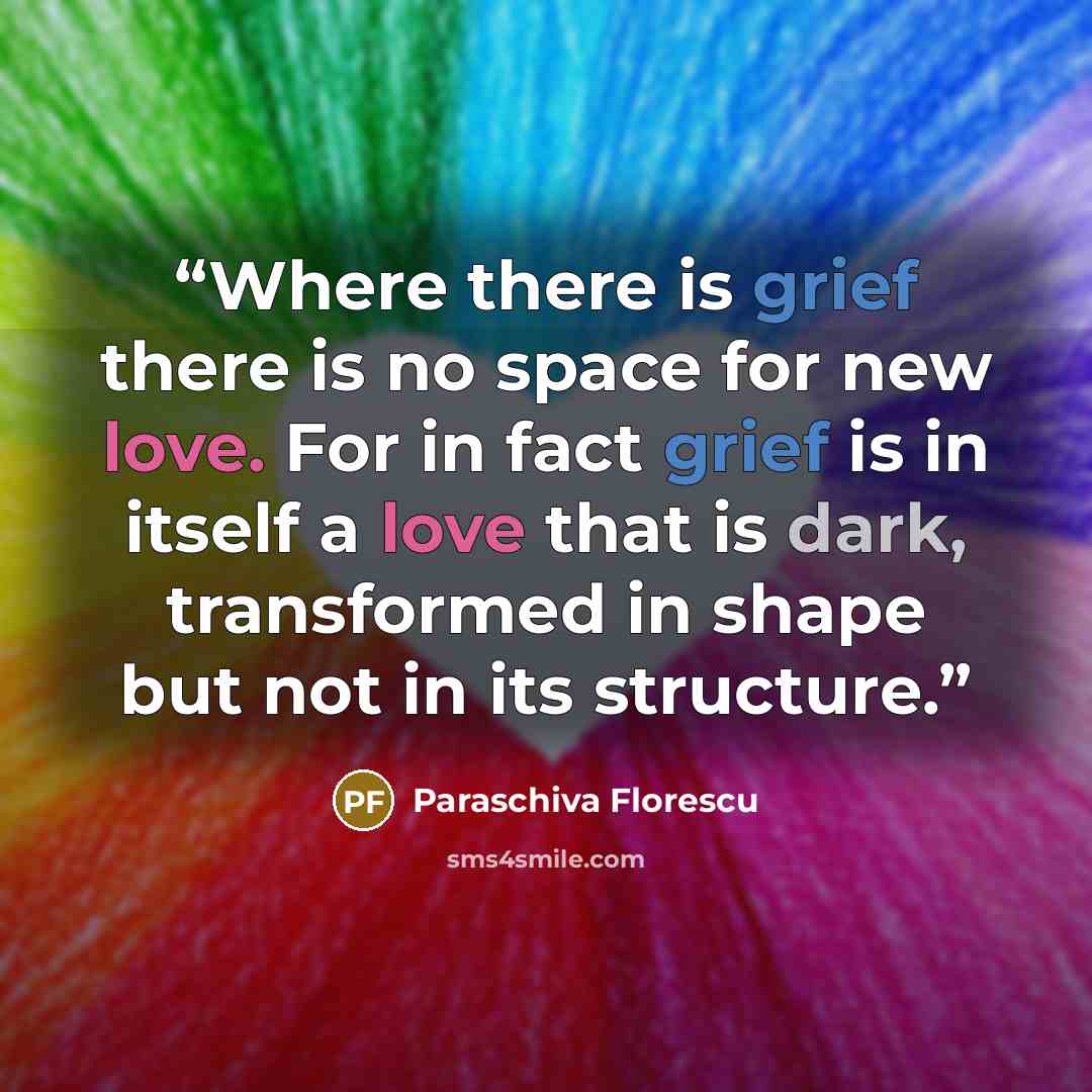 “Where there is grief there is no space for new love. For in fact grief is in itself a love that is dark, transformed in shape but not in its structure.” quote by Paraschiva Florescu