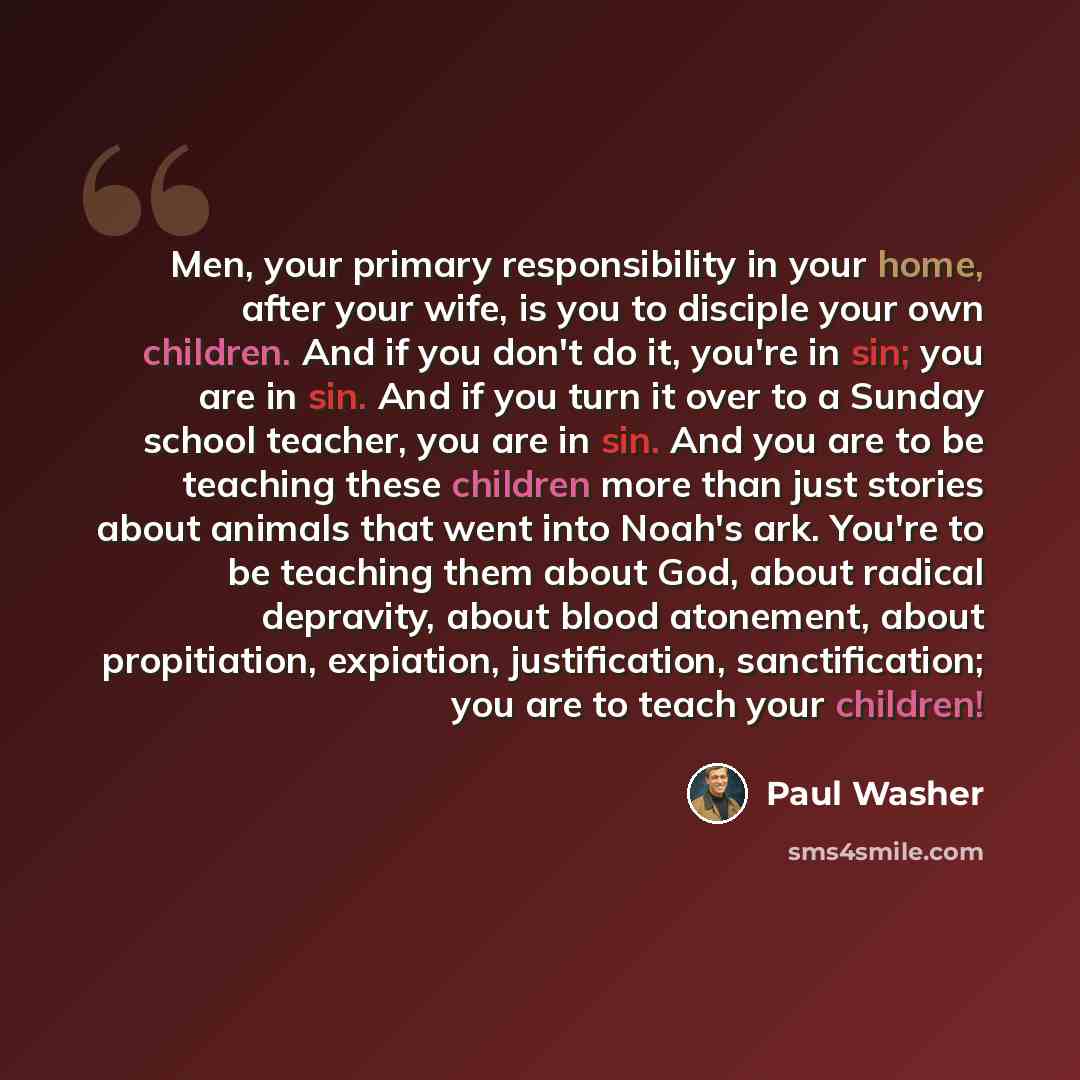 “Men, your primary responsibility in your home, after your wife, is you to disciple your own children. And if you don't do it, you're in sin; you are in sin. And if you turn it over to a Sunday school teacher, you are in sin. And you are to be teaching these children more than just stories about…” quote by Paul Washer