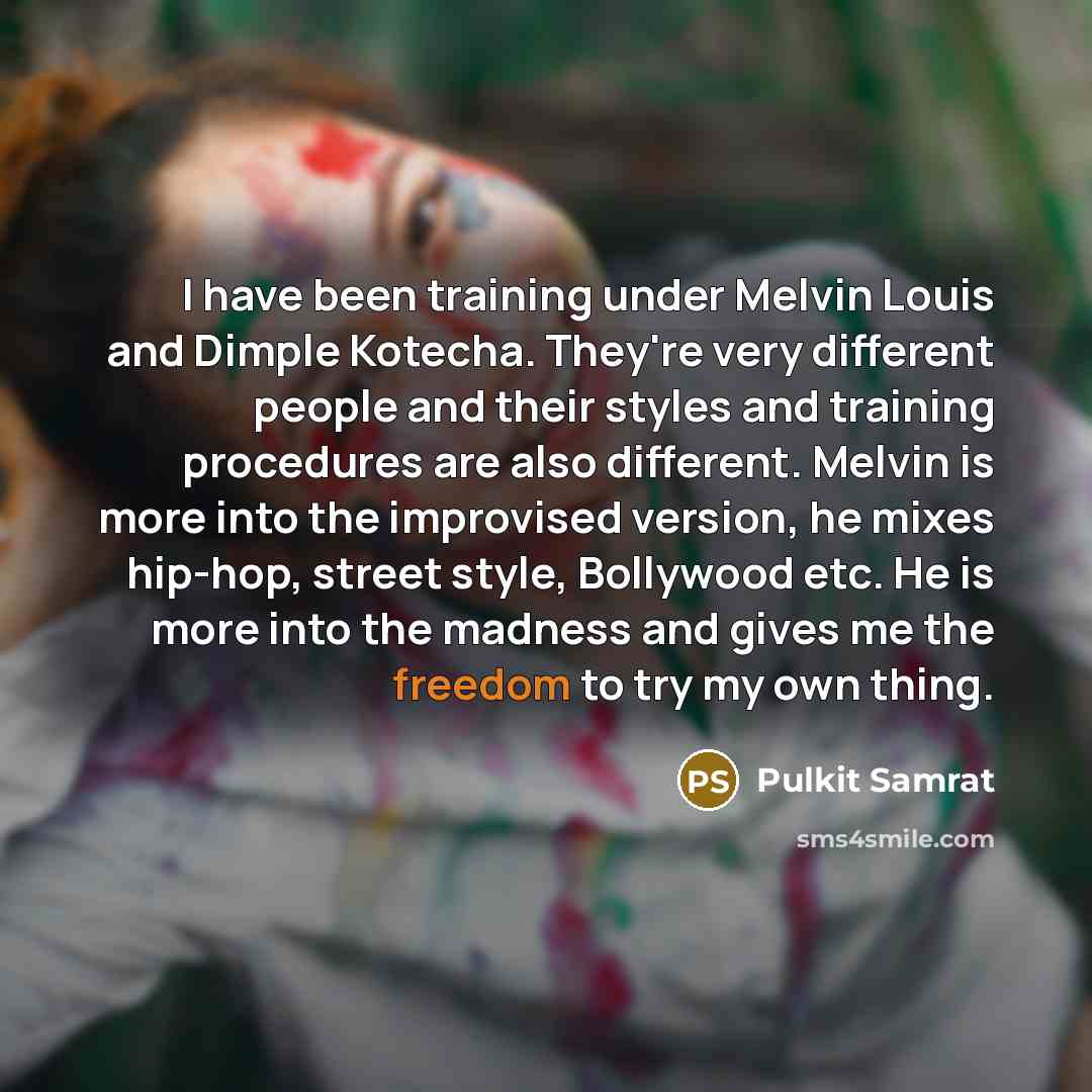 “I have been training under Melvin Louis and Dimple Kotecha. They're very different people and their styles and training procedures are also different. Melvin is more into the improvised version, he mixes hip-hop, street style, Bollywood etc. He is more into the madness and gives me the freedom to…” quote by Pulkit Samrat