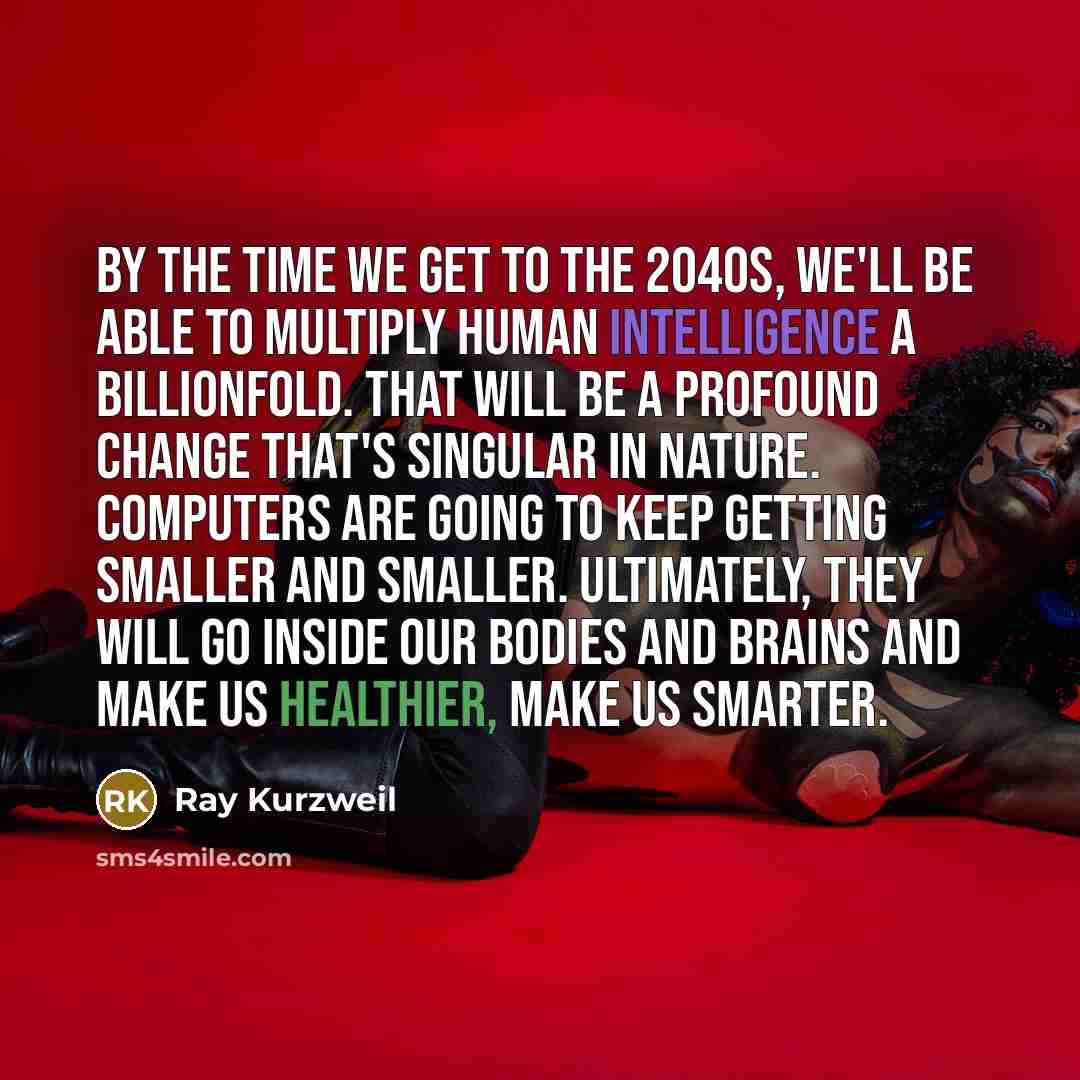 “By the time we get to the 2040s, we'll be able to multiply human intelligence a billionfold. That will be a profound change that's singular in nature. Computers are going to keep getting smaller and smaller. Ultimately, they will go inside our bodies and brains and make us healthier, make us…” quote by Ray Kurzweil