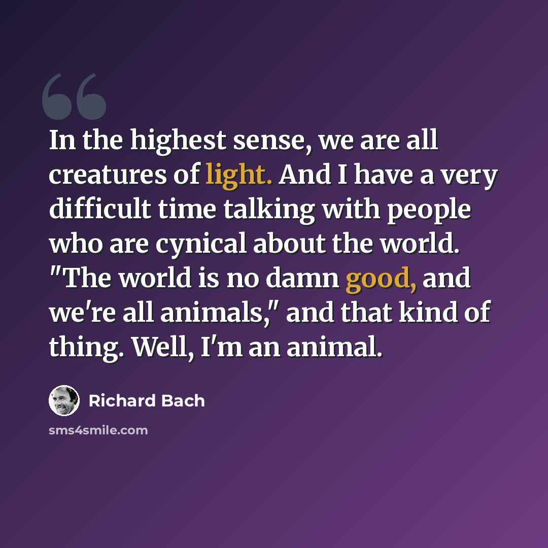 “In the highest sense, we are all creatures of light. And I have a very difficult time talking with people who are cynical about the world. "The world is no damn good, and we're all animals," and that kind of thing. Well, I'm an animal.” quote by Richard Bach
