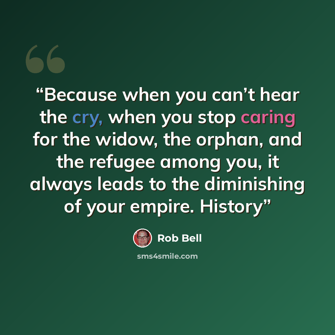 “Because when you can’t hear the cry, when you stop caring for the widow, the orphan, and the refugee among you, it always leads to the diminishing of your empire. History” quote by Rob Bell