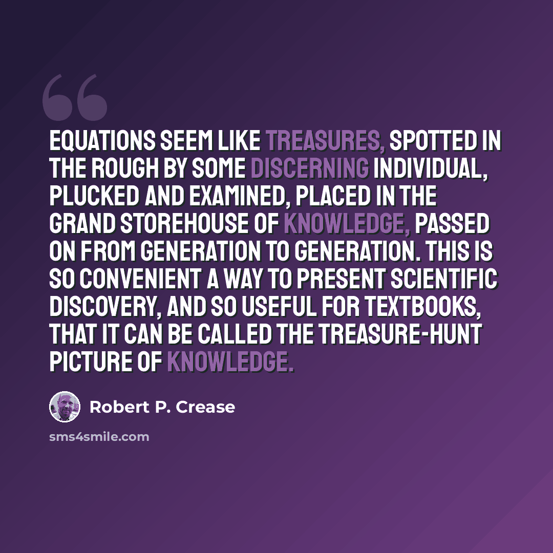 “Equations seem like treasures, spotted in the rough by some discerning individual, plucked and examined, placed in the grand storehouse of knowledge, passed on from generation to generation. This is so convenient a way to present scientific discovery, and so useful for textbooks, that it can be…” quote by Robert P. Crease