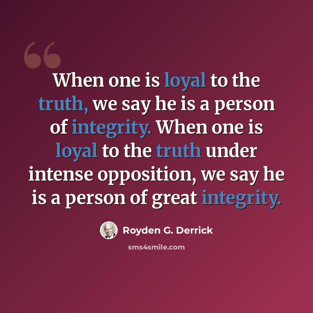 “When one is loyal to the truth, we say he is a person of integrity. When one is loyal to the truth under intense opposition, we say he is a person of great integrity.” quote by Royden G. Derrick