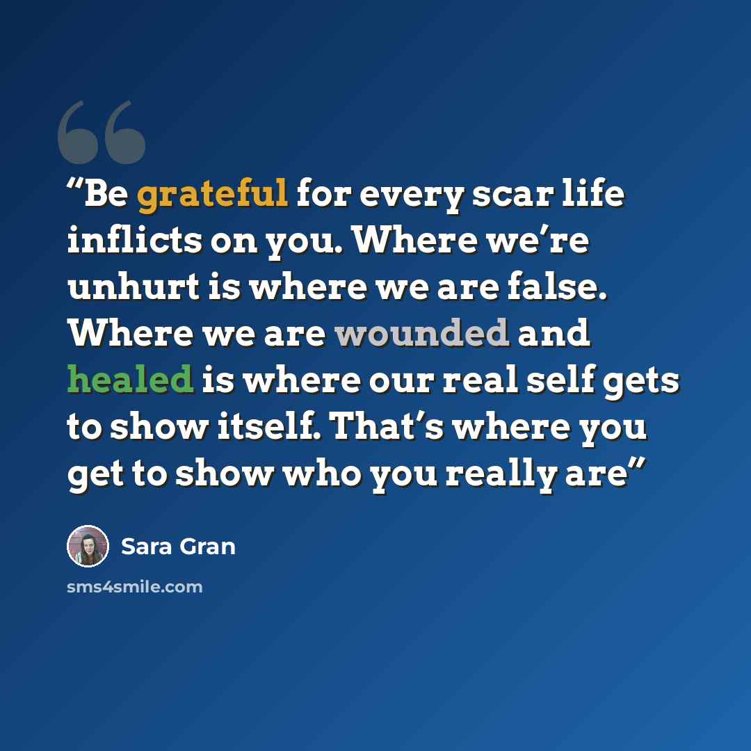 “Be grateful for every scar life inflicts on you. Where we’re unhurt is where we are false. Where we are wounded and healed is where our real self gets to show itself. That’s where you get to show who you really are” quote by Sara Gran