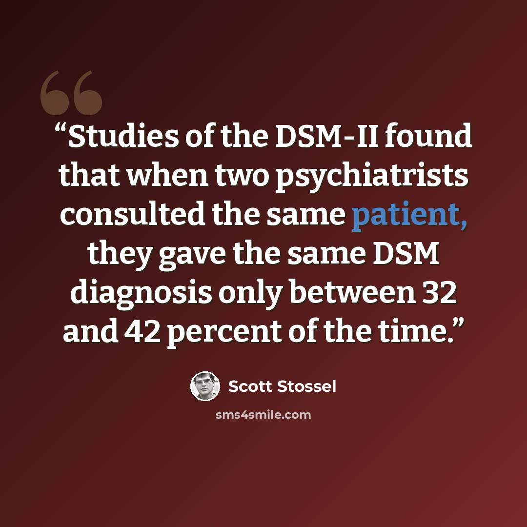 “Studies of the DSM-II found that when two psychiatrists consulted the same patient, they gave the same DSM diagnosis only between 32 and 42 percent of the time.” quote by Scott Stossel