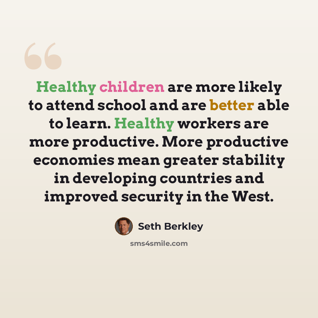 “Healthy children are more likely to attend school and are better able to learn. Healthy workers are more productive. More productive economies mean greater stability in developing countries and improved security in the West.” quote by Seth Berkley