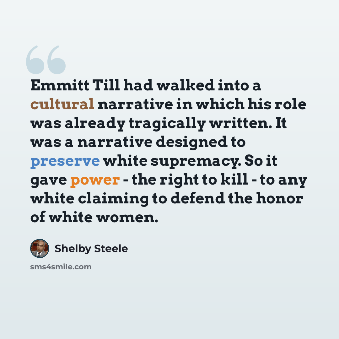 “Emmitt Till had walked into a cultural narrative in which his role was already tragically written. It was a narrative designed to preserve white supremacy. So it gave power - the right to kill - to any white claiming to defend the honor of white women.” quote by Shelby Steele