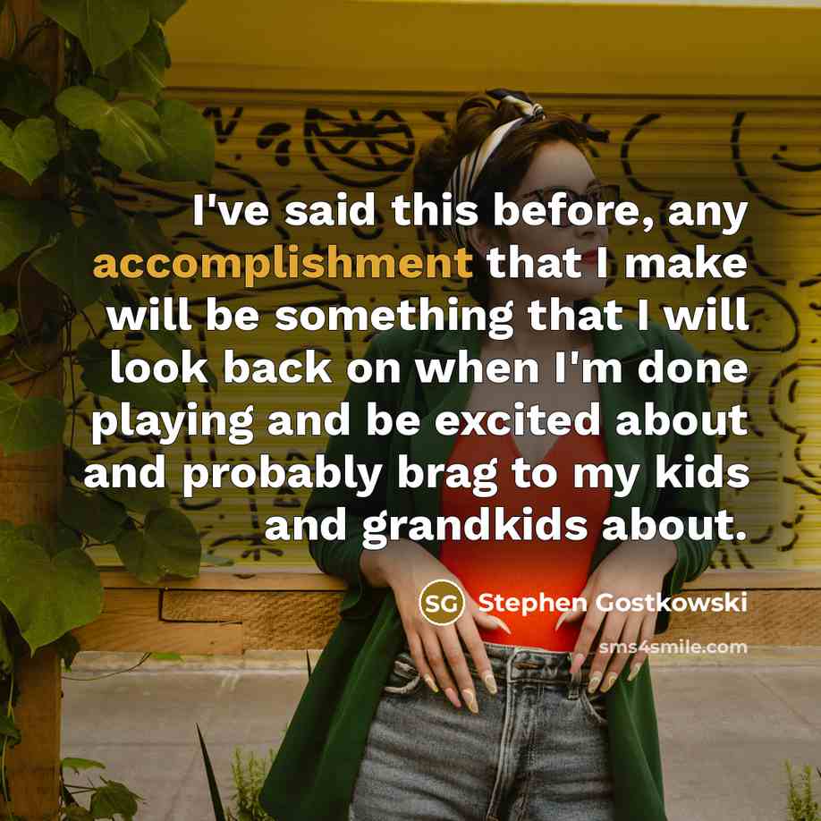“I've said this before, any accomplishment that I make will be something that I will look back on when I'm done playing and be excited about and probably brag to my kids and grandkids about.” quote by Stephen Gostkowski