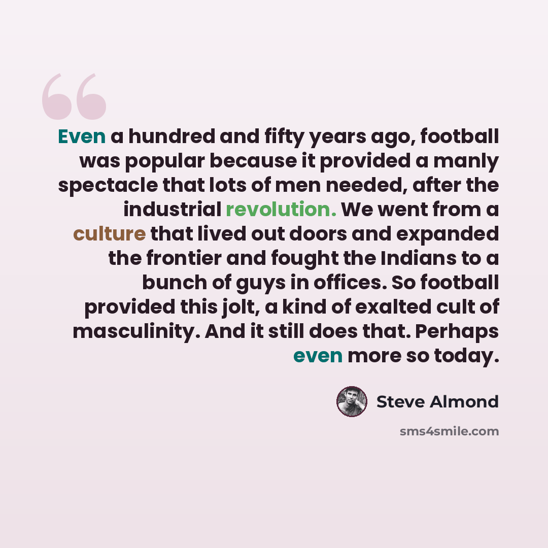 “Even a hundred and fifty years ago, football was popular because it provided a manly spectacle that lots of men needed, after the industrial revolution. We went from a culture that lived out doors and expanded the frontier and fought the Indians to a bunch of guys in offices. So football provided…” quote by Steve Almond