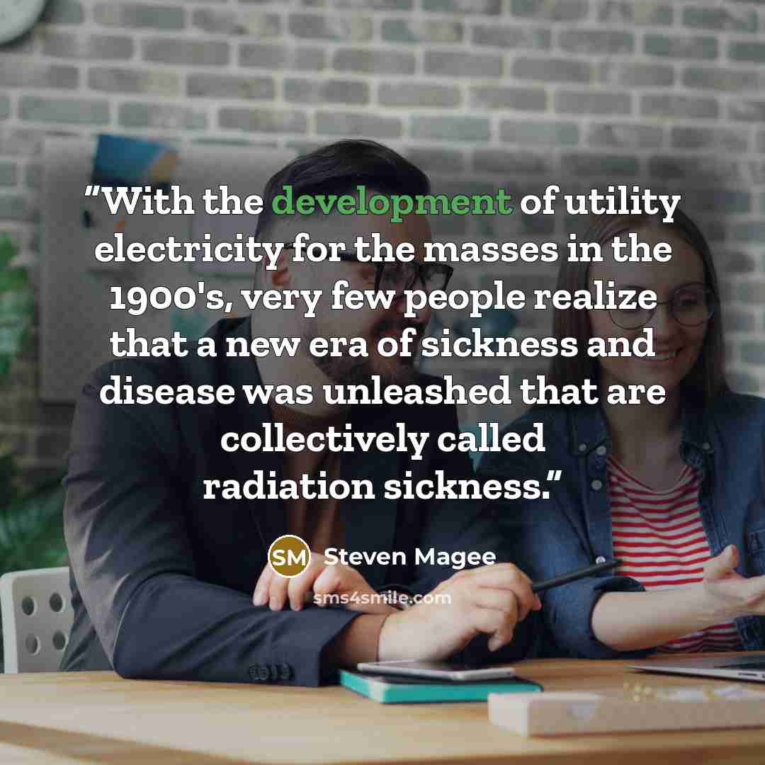 “With the development of utility electricity for the masses in the 1900's, very few people realize that a new era of sickness and disease was unleashed that are collectively called radiation sickness.” quote by Steven Magee
