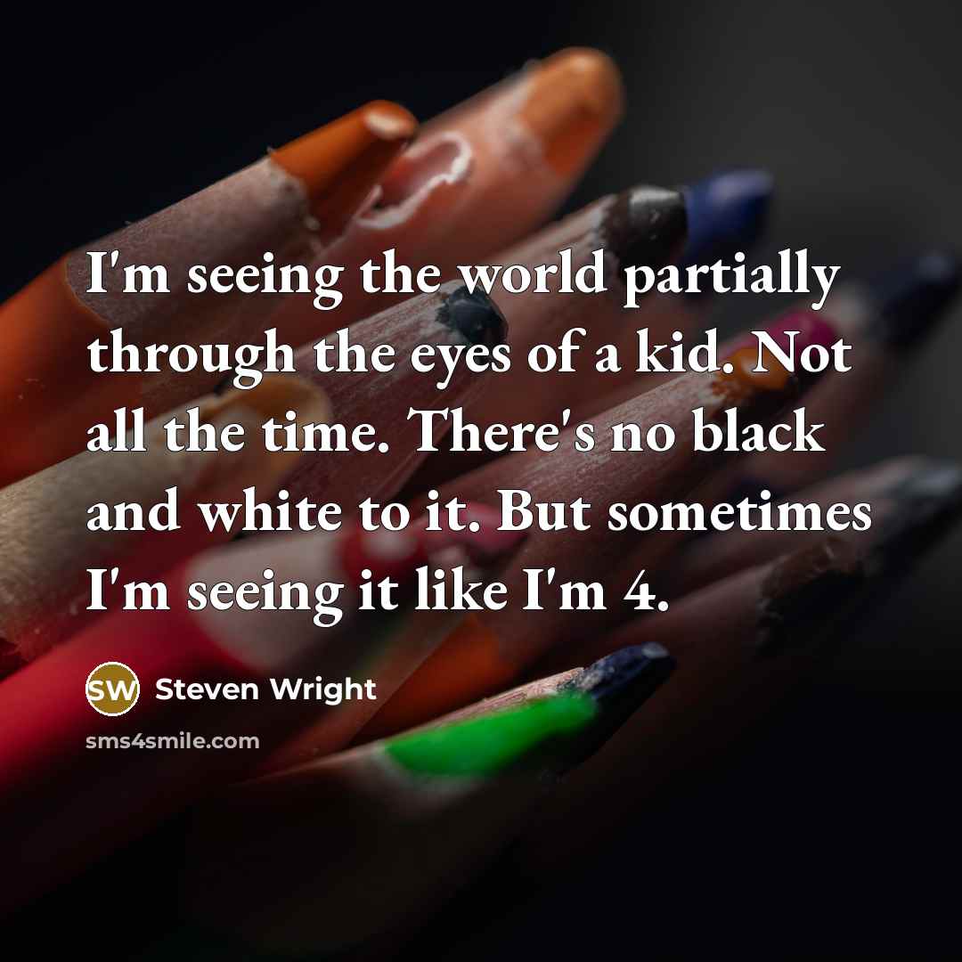 “I'm seeing the world partially through the eyes of a kid. Not all the time. There's no black and white to it. But sometimes I'm seeing it like I'm 4.” quote by Steven Wright