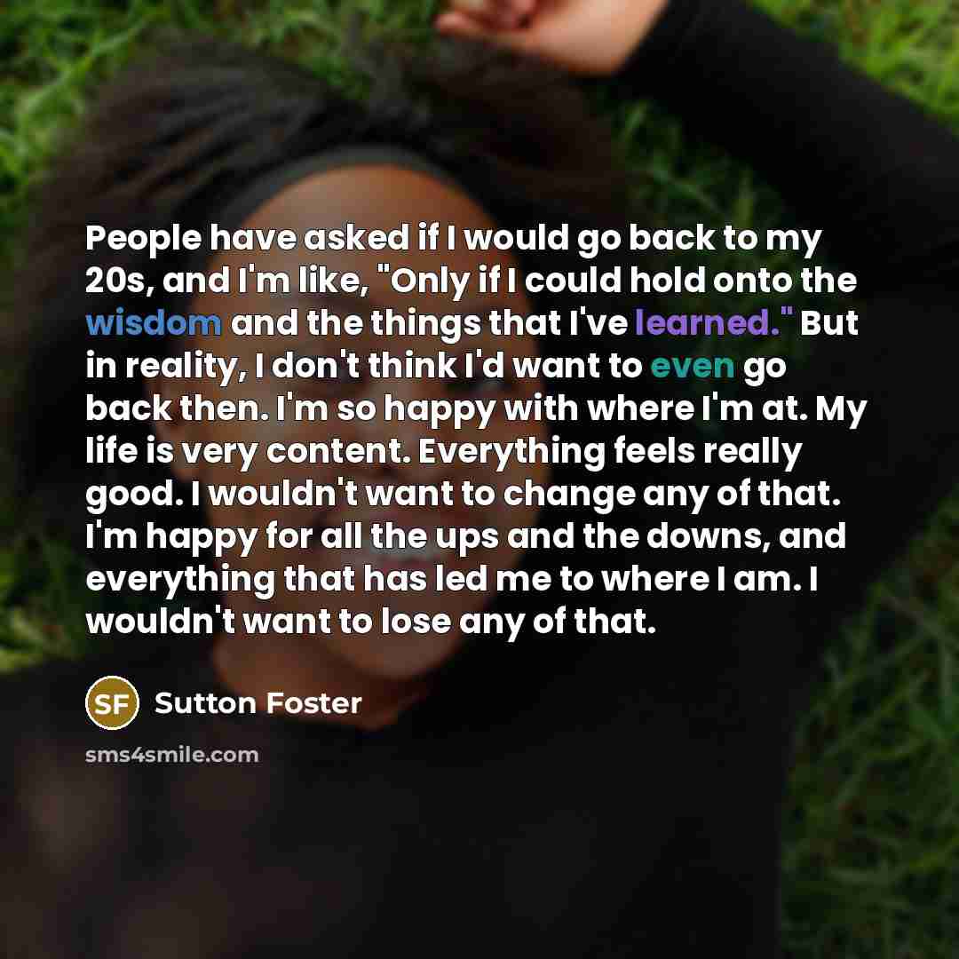 “People have asked if I would go back to my 20s, and I'm like, "Only if I could hold onto the wisdom and the things that I've learned." But in reality, I don't think I'd want to even go back then. I'm so happy with where I'm at. My life is very content. Everything feels really good. I wouldn't want…” quote by Sutton Foster