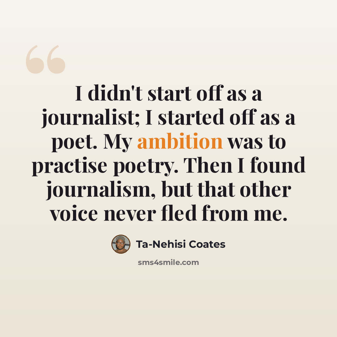 “I didn't start off as a journalist; I started off as a poet. My ambition was to practise poetry. Then I found journalism, but that other voice never fled from me.” quote by Ta-Nehisi Coates