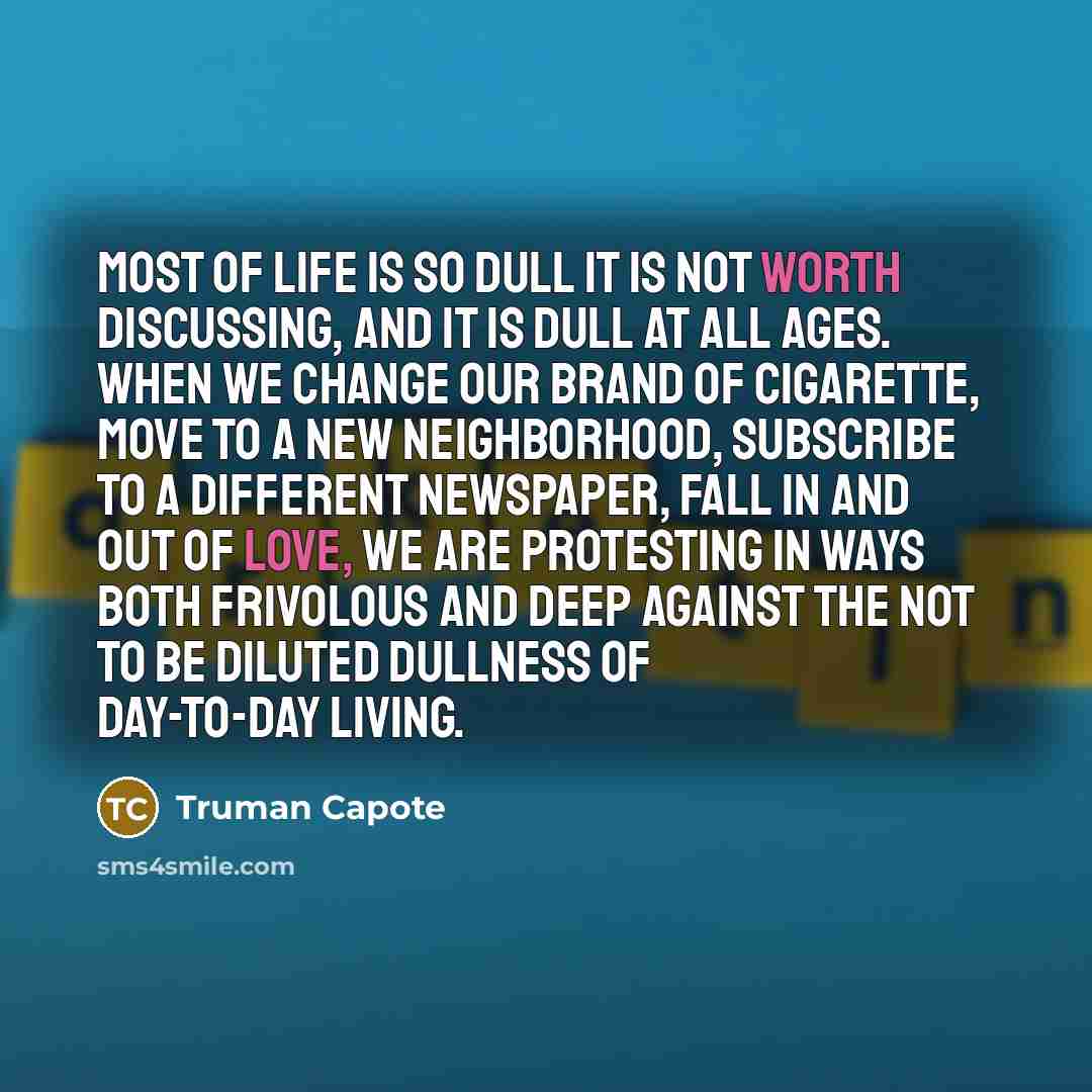 “Most of life is so dull it is not worth discussing, and it is dull at all ages. When we change our brand of cigarette, move to a new neighborhood, subscribe to a different newspaper, fall in and out of love, we are protesting in ways both frivolous and deep against the not to be diluted dullness…” quote by Truman Capote