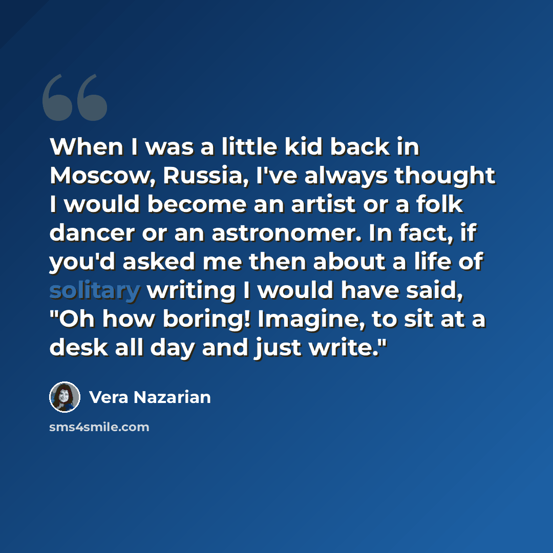 “When I was a little kid back in Moscow, Russia, I've always thought I would become an artist or a folk dancer or an astronomer. In fact, if you'd asked me then about a life of solitary writing I would have said, "Oh how boring! Imagine, to sit at a desk all day and just write."” quote by Vera Nazarian