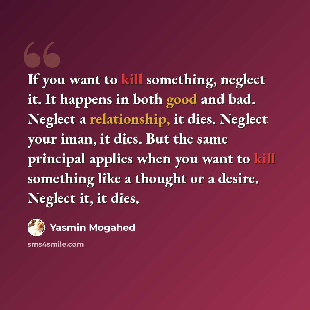 “If you want to kill something, neglect it. It happens in both good and bad. Neglect a relationship, it dies. Neglect your iman, it dies. But the same principal applies when you want to kill something like a thought or a desire. Neglect it, it dies.” quote by Yasmin Mogahed