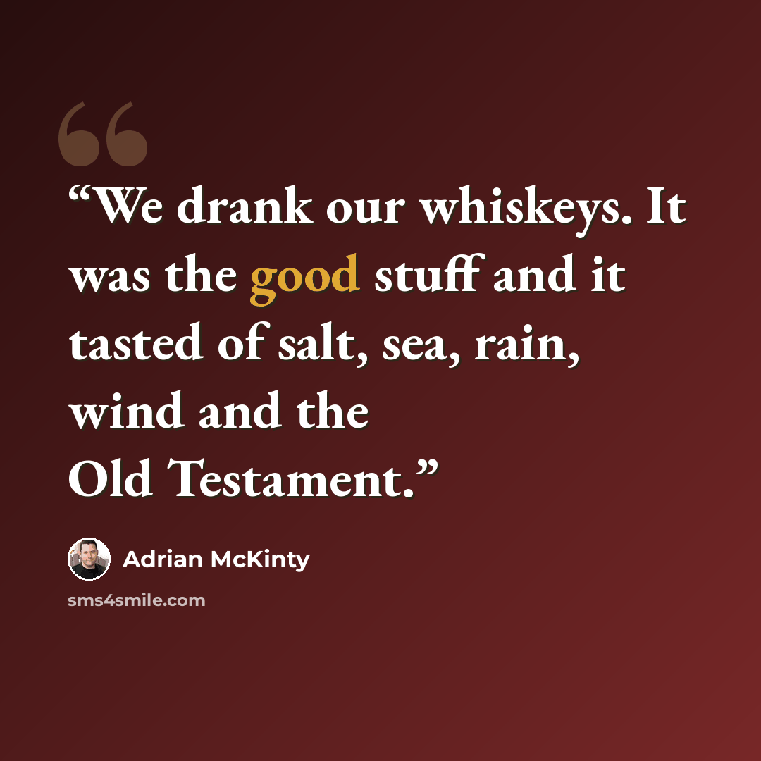 “We drank our whiskeys. It was the good stuff and it tasted of salt, sea, rain, wind and the Old Testament.” quote by Adrian McKinty