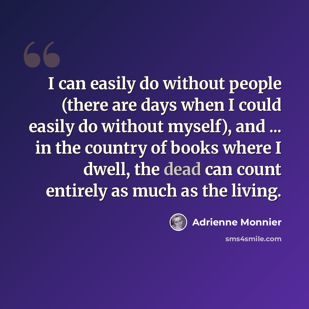 “I can easily do without people (there are days when I could easily do without myself), and ... in the country of books where I dwell, the dead can count entirely as much as the living.” quote by Adrienne Monnier
