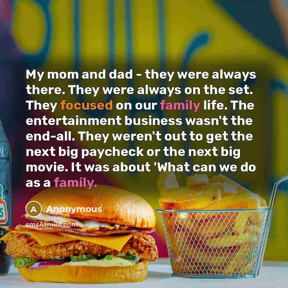 “My mom and dad - they were always there. They were always on the set. They focused on our family life. The entertainment business wasn't the end-all. They weren't out to get the next big paycheck or the next big movie. It was about 'What can we do as a family.” quote by Anonymous