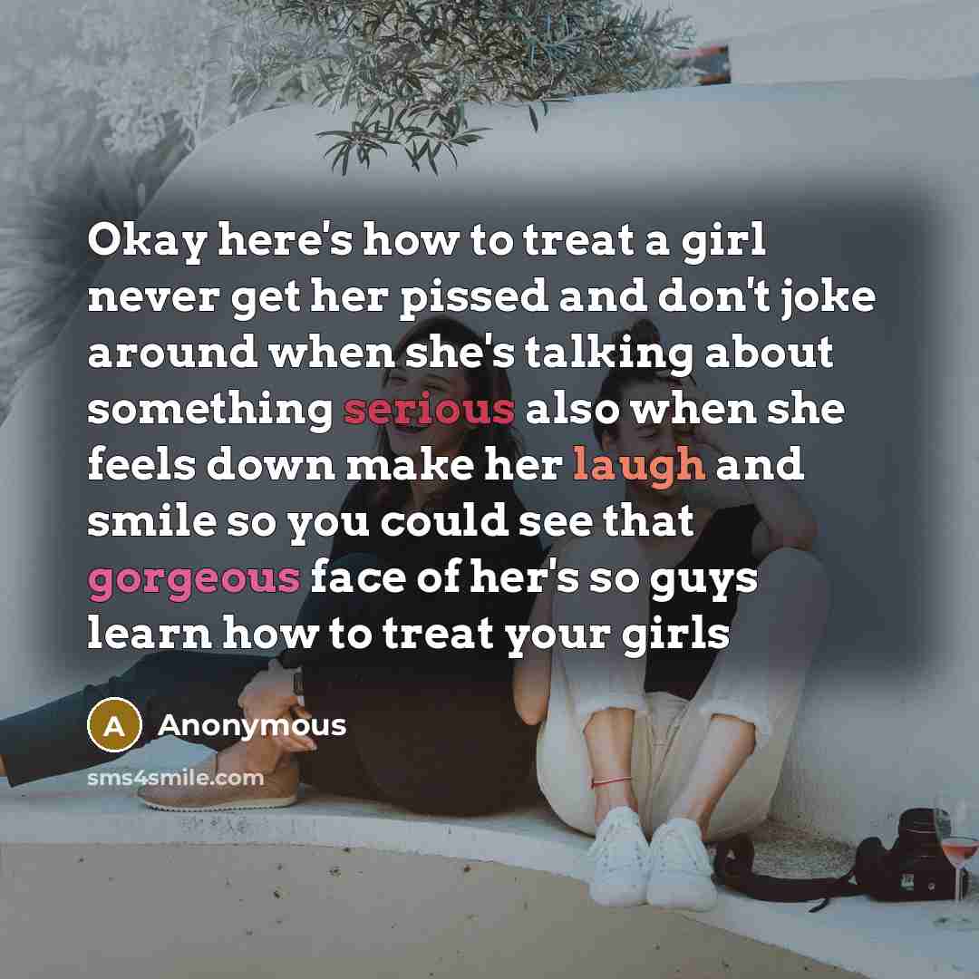 “Okay here's how to treat a girl never get her pissed and don't joke around when she's talking about something serious also when she feels down make her laugh and smile so you could see that gorgeous face of her's so guys learn how to treat your girls” quote by Anonymous
