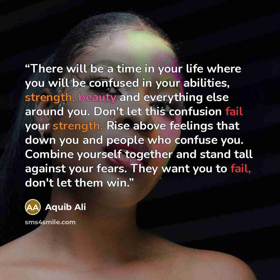 “There will be a time in your life where you will be confused in your abilities, strength, beauty and everything else around you. Don't let this confusion fail your strength. Rise above feelings that down you and people who confuse you. Combine yourself together and stand tall against your fears…” quote by Aquib Ali