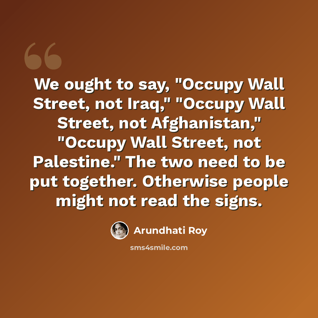 “We ought to say, "Occupy Wall Street, not Iraq," "Occupy Wall Street, not Afghanistan," "Occupy Wall Street, not Palestine." The two need to be put together. Otherwise people might not read the signs.” quote by Arundhati Roy