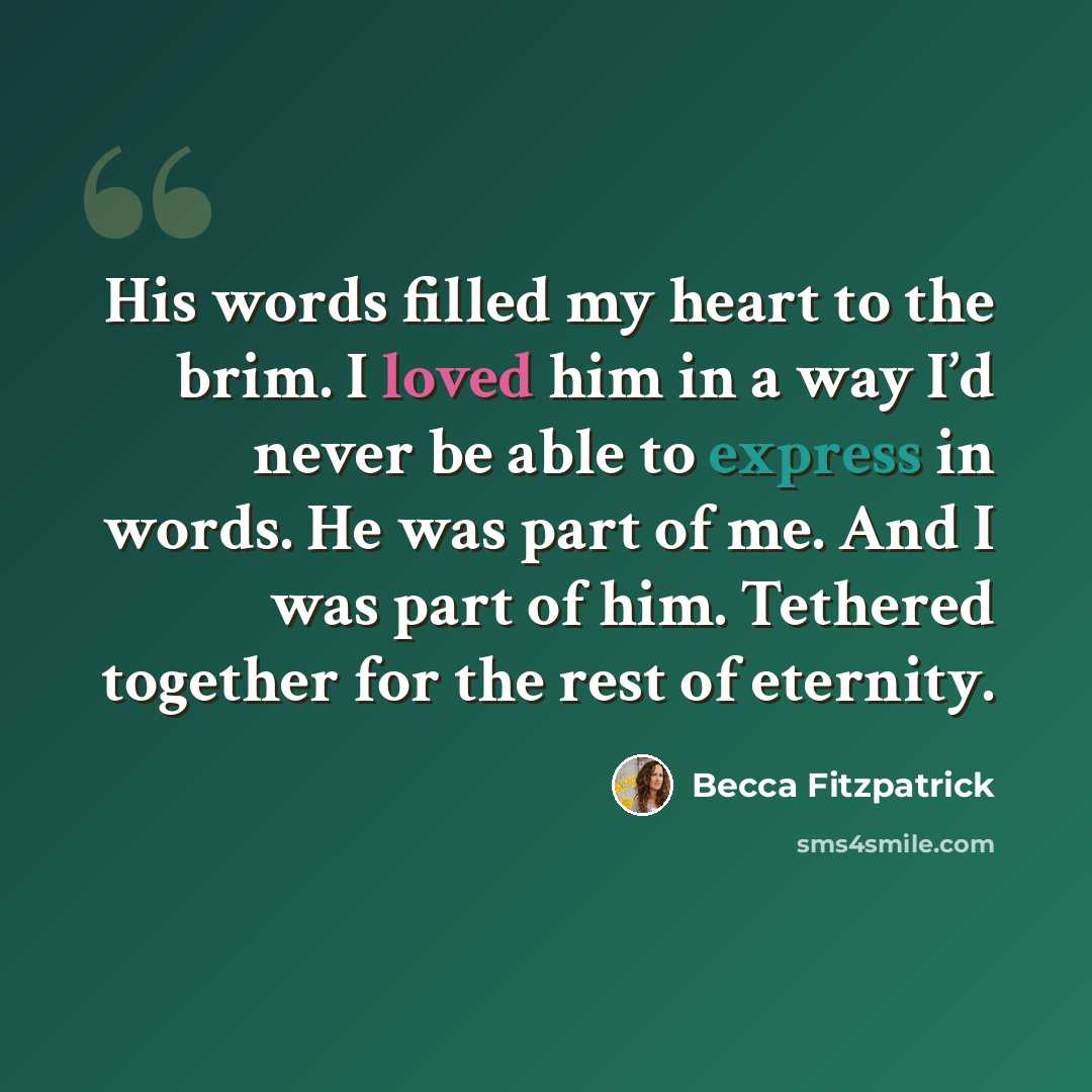 “His words filled my heart to the brim. I loved him in a way I’d never be able to express in words. He was part of me. And I was part of him. Tethered together for the rest of eternity.” quote by Becca Fitzpatrick