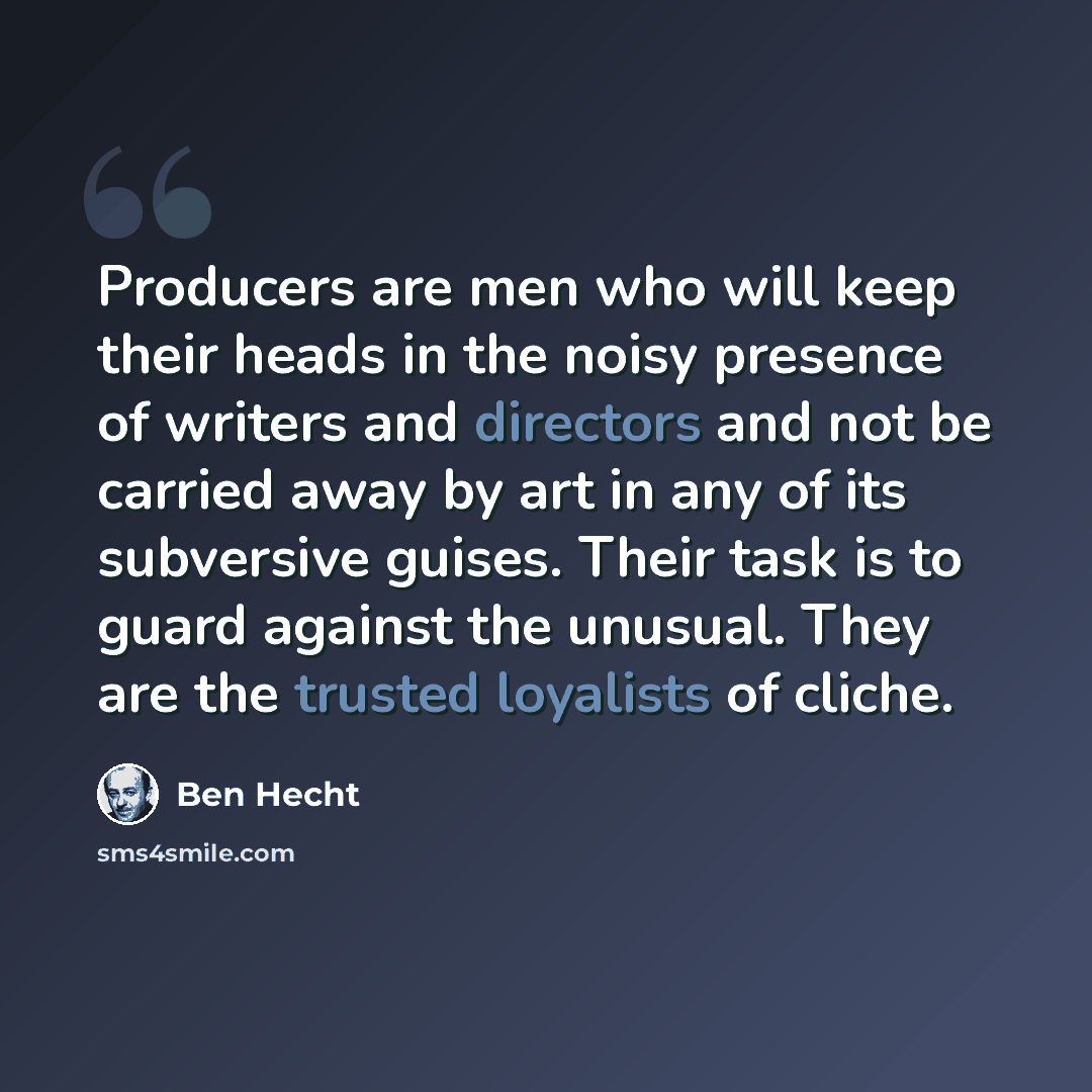“Producers are men who will keep their heads in the noisy presence of writers and directors and not be carried away by art in any of its subversive guises. Their task is to guard against the unusual. They are the trusted loyalists of cliche.” quote by Ben Hecht