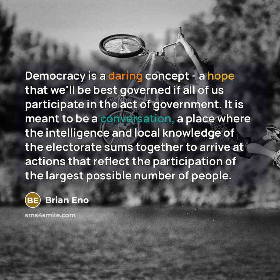“Democracy is a daring concept - a hope that we'll be best governed if all of us participate in the act of government. It is meant to be a conversation, a place where the intelligence and local knowledge of the electorate sums together to arrive at actions that reflect the participation of the…” quote by Brian Eno