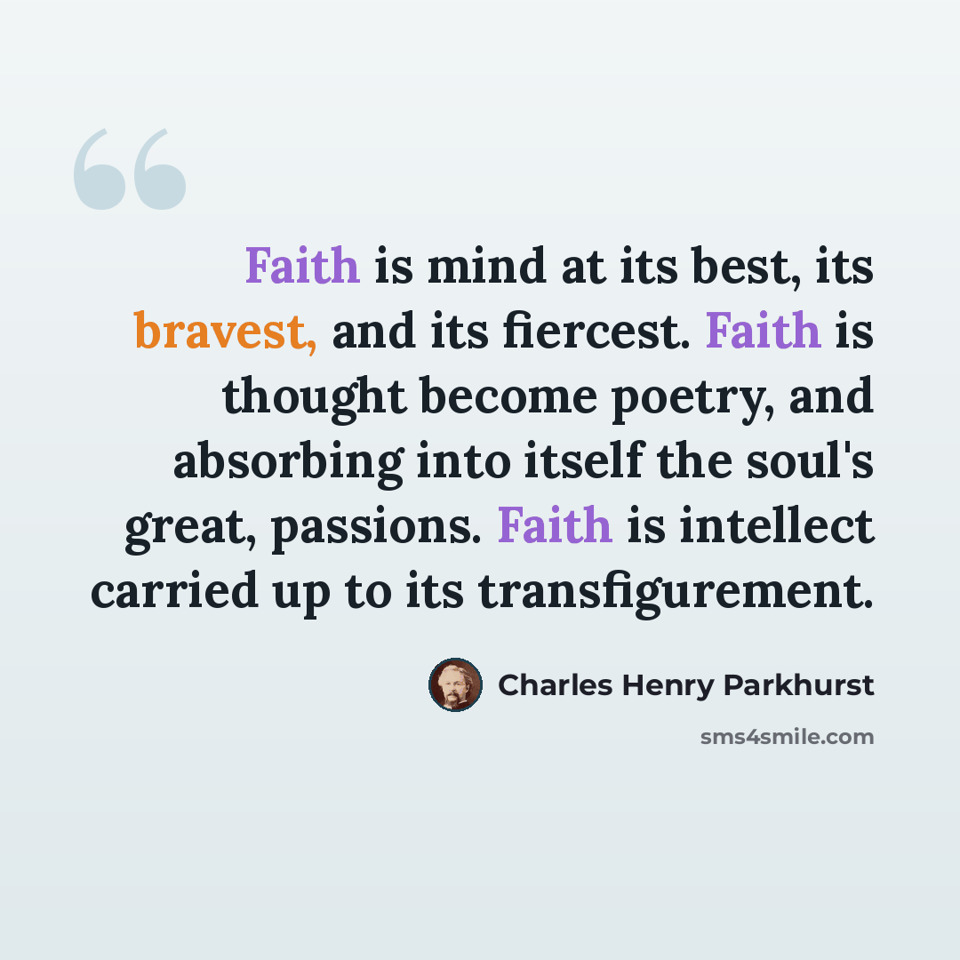 “Faith is mind at its best, its bravest, and its fiercest. Faith is thought become poetry, and absorbing into itself the soul's great, passions. Faith is intellect carried up to its transfigurement.” quote by Charles Henry Parkhurst
