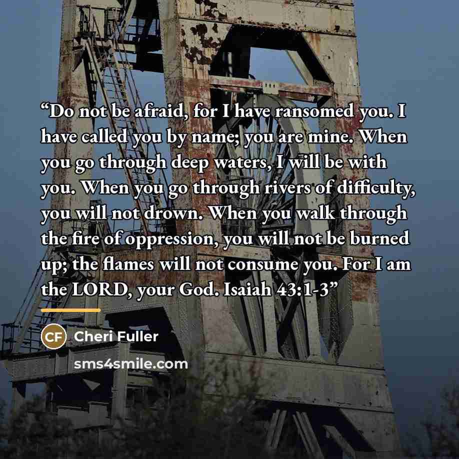 “Do not be afraid, for I have ransomed you. I have called you by name; you are mine. When you go through deep waters, I will be with you. When you go through rivers of difficulty, you will not drown. When you walk through the fire of oppression, you will not be burned up; the flames will not…” quote by Cheri Fuller