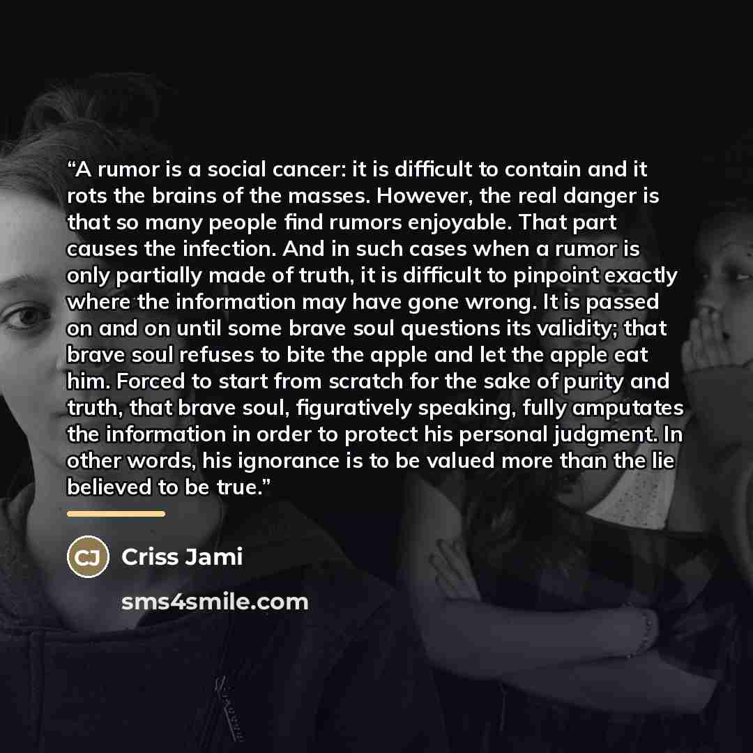 “A rumor is a social cancer: it is difficult to contain and it rots the brains of the masses. However, the real danger is that so many people find rumors enjoyable. That part causes the infection. And in such cases when a rumor is only partially made of truth, it is difficult to pinpoint exactly…” quote by Criss Jami