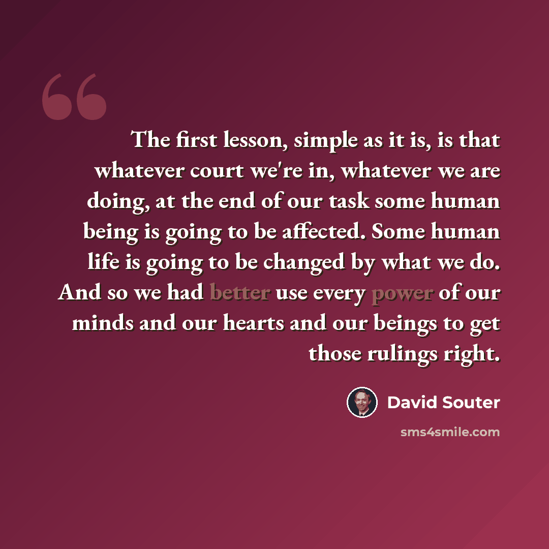 “The first lesson, simple as it is, is that whatever court we're in, whatever we are doing, at the end of our task some human being is going to be affected. Some human life is going to be changed by what we do. And so we had better use every power of our minds and our hearts and our beings to get…” quote by David Souter