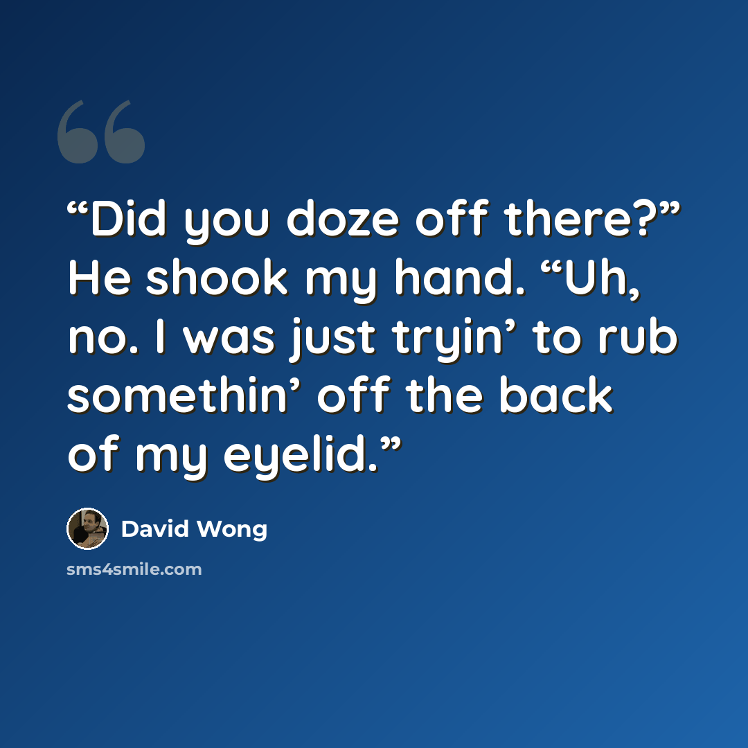 “Did you doze off there?” He shook my hand. “Uh, no. I was just tryin’ to rub somethin’ off the back of my eyelid.” quote by David Wong