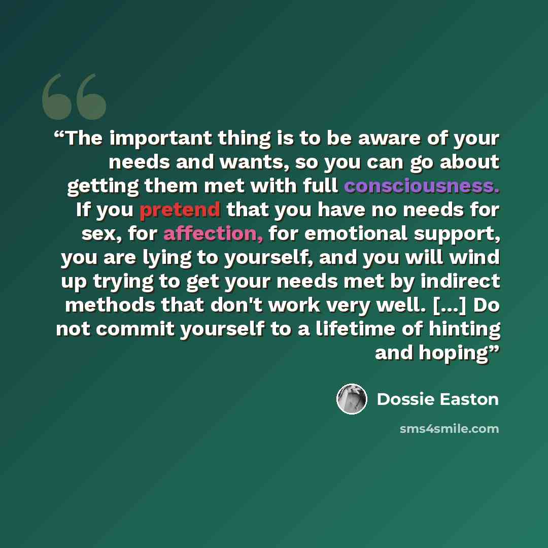 “The important thing is to be aware of your needs and wants, so you can go about getting them met with full consciousness. If you pretend that you have no needs for sex, for affection, for emotional support, you are lying to yourself, and you will wind up trying to get your needs met by indirect…” quote by Dossie Easton