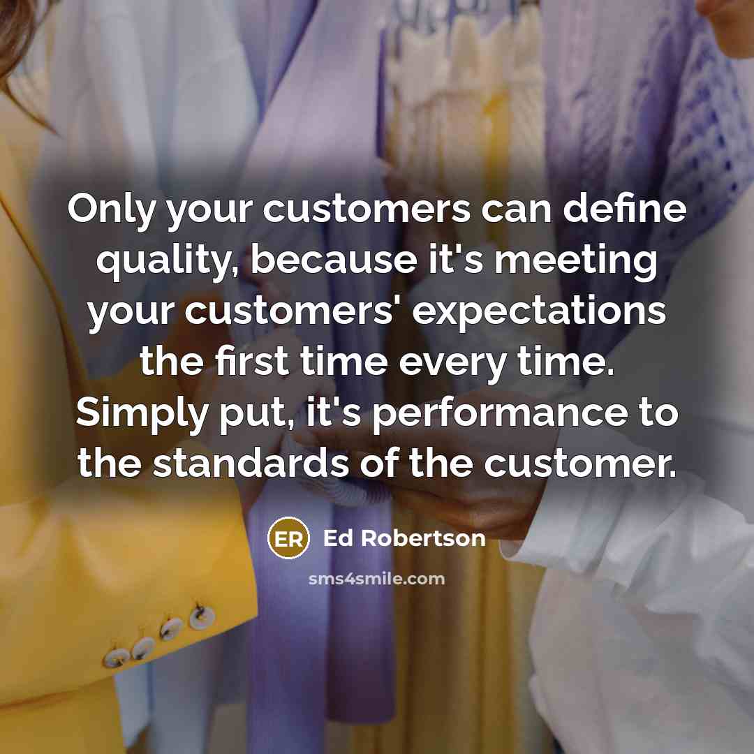 “Only your customers can define quality, because it's meeting your customers' expectations the first time every time. Simply put, it's performance to the standards of the customer.” quote by Ed Robertson