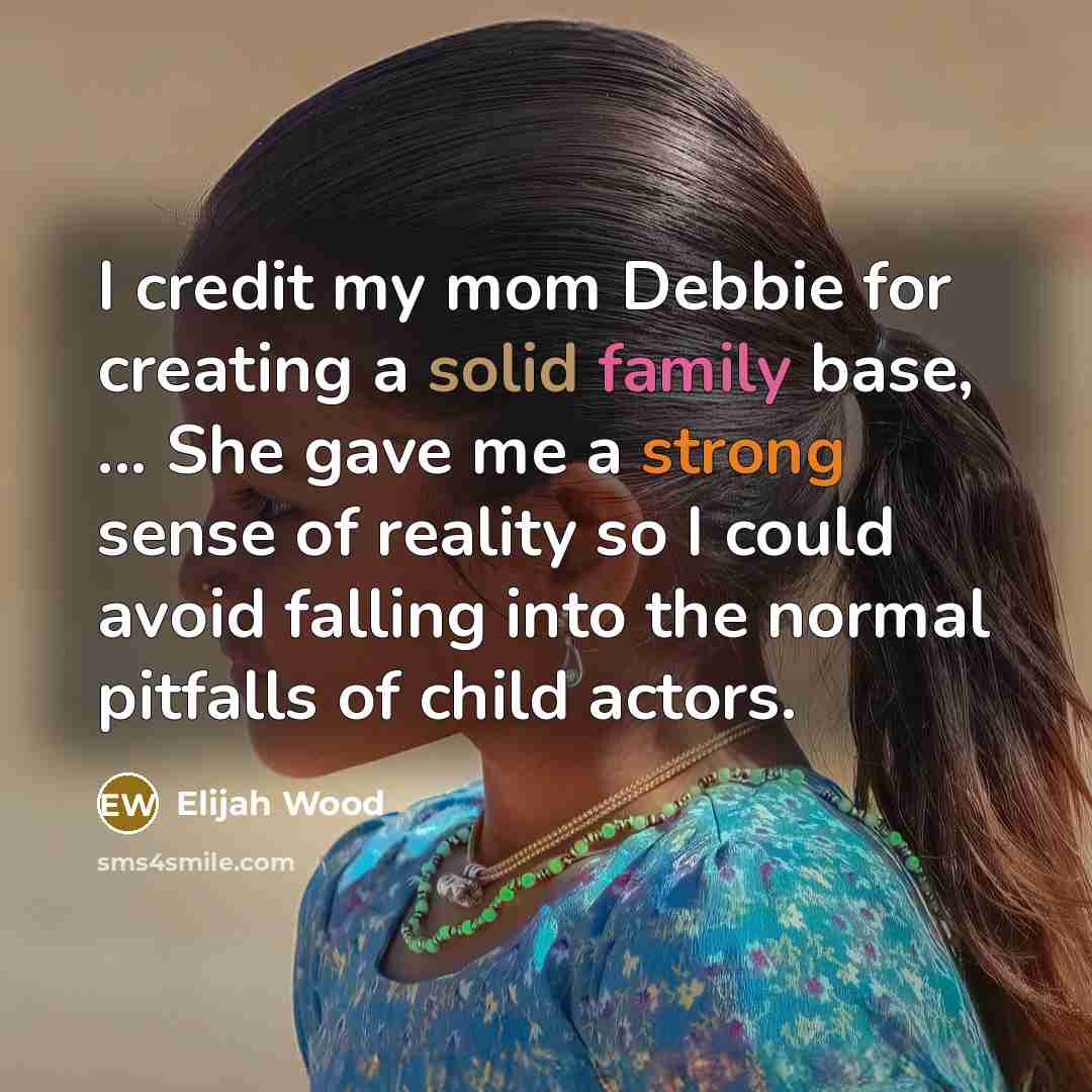 “I credit my mom Debbie for creating a solid family base, ... She gave me a strong sense of reality so I could avoid falling into the normal pitfalls of child actors.” quote by Elijah Wood