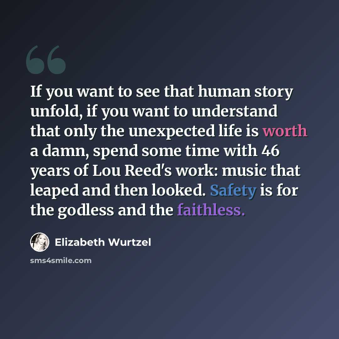 “If you want to see that human story unfold, if you want to understand that only the unexpected life is worth a damn, spend some time with 46 years of Lou Reed's work: music that leaped and then looked. Safety is for the godless and the faithless.” quote by Elizabeth Wurtzel