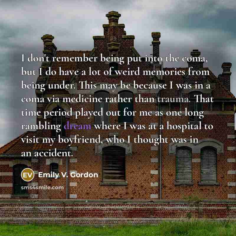 “I don't remember being put into the coma, but I do have a lot of weird memories from being under. This may be because I was in a coma via medicine rather than trauma. That time period played out for me as one long rambling dream where I was at a hospital to visit my boyfriend, who I thought was in…” quote by Emily V. Gordon