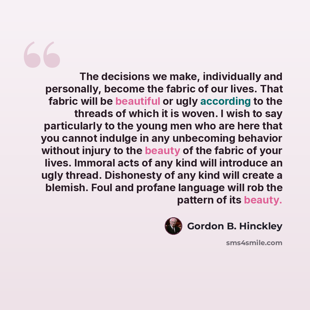 “The decisions we make, individually and personally, become the fabric of our lives. That fabric will be beautiful or ugly according to the threads of which it is woven. I wish to say particularly to the young men who are here that you cannot indulge in any unbecoming behavior without injury to the…” quote by Gordon B. Hinckley