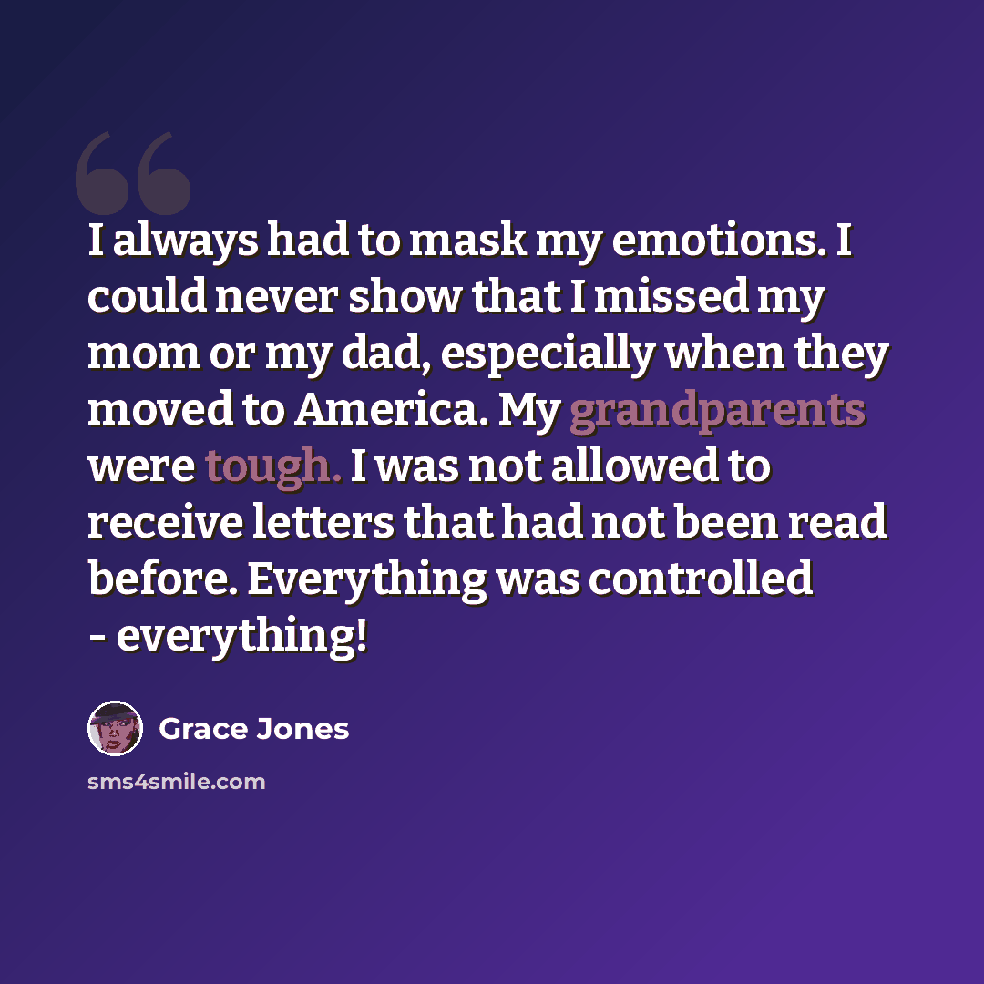 “I always had to mask my emotions. I could never show that I missed my mom or my dad, especially when they moved to America. My grandparents were tough. I was not allowed to receive letters that had not been read before. Everything was controlled - everything!” quote by Grace Jones