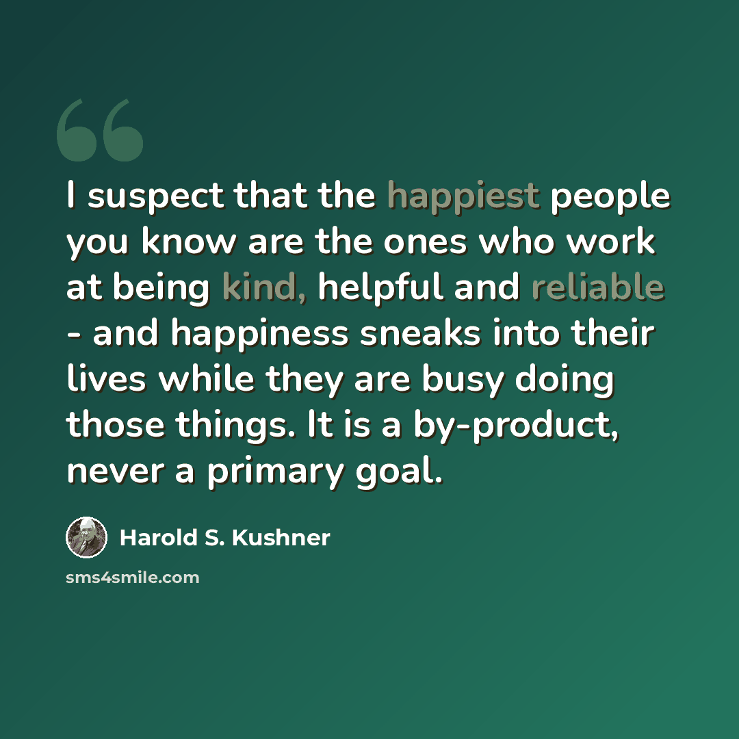 “I suspect that the happiest people you know are the ones who work at being kind, helpful and reliable - and happiness sneaks into their lives while they are busy doing those things. It is a by-product, never a primary goal.” quote by Harold S. Kushner